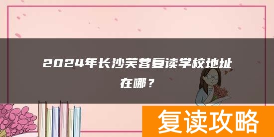 2024年长沙芙蓉复读学校地址在哪?