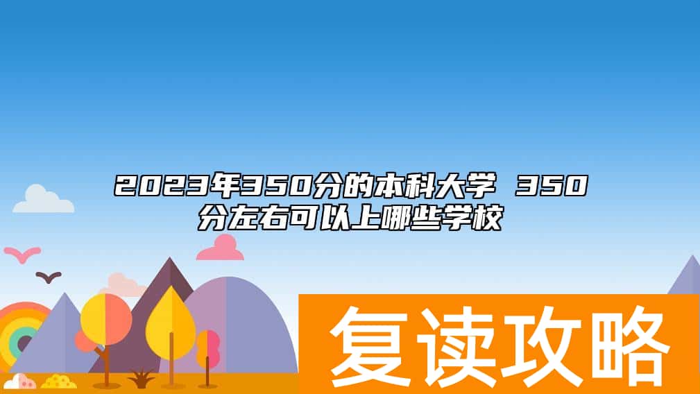 2023年350分的本科大学 350分左右可以上哪些学校